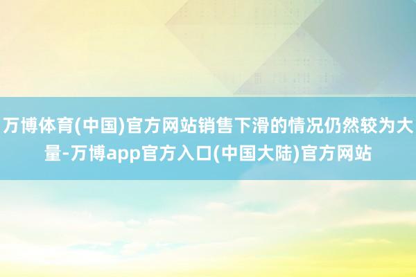 万博体育(中国)官方网站销售下滑的情况仍然较为大量-万博app官方入口(中国大陆)官方网站