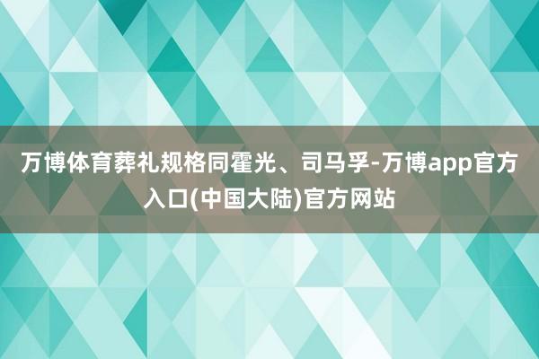 万博体育葬礼规格同霍光、司马孚-万博app官方入口(中国大陆)官方网站