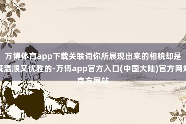 万博体育app下载关联词你所展现出来的相貌却是既温顺又优雅的-万博app官方入口(中国大陆)官方网站