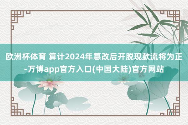 欧洲杯体育 算计2024年篡改后开脱现款流将为正-万博app官方入口(中国大陆)官方网站