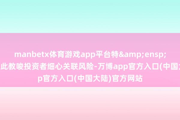 manbetx体育游戏app平台特&ensp;&ensp;此教唆投资者细心关联风险-万博app官方入口(中国大陆)官方网站