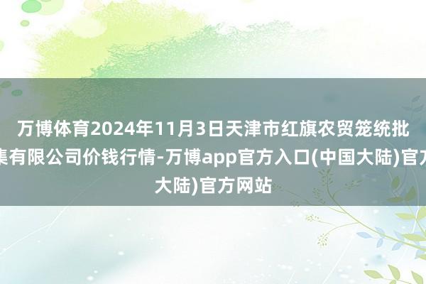 万博体育2024年11月3日天津市红旗农贸笼统批发市集有限公司价钱行情-万博app官方入口(中国大陆)官方网站