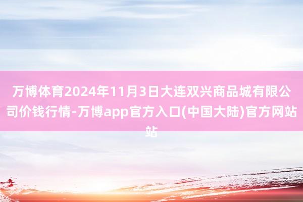 万博体育2024年11月3日大连双兴商品城有限公司价钱行情-万博app官方入口(中国大陆)官方网站