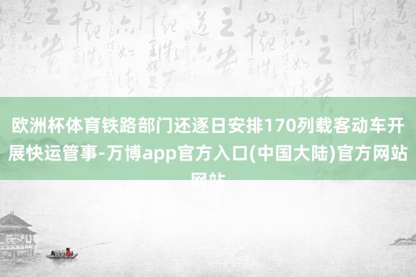 欧洲杯体育铁路部门还逐日安排170列载客动车开展快运管事-万博app官方入口(中国大陆)官方网站