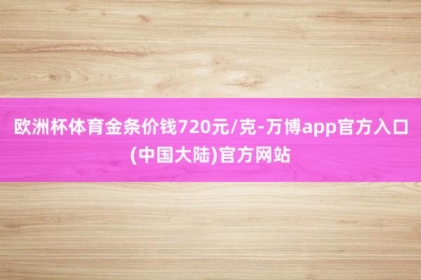 欧洲杯体育金条价钱720元/克-万博app官方入口(中国大陆)官方网站