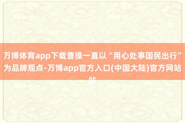 万博体育app下载曹操一直以“用心处事国民出行”为品牌观点-万博app官方入口(中国大陆)官方网站