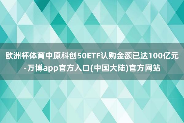 欧洲杯体育中原科创50ETF认购金额已达100亿元-万博app官方入口(中国大陆)官方网站