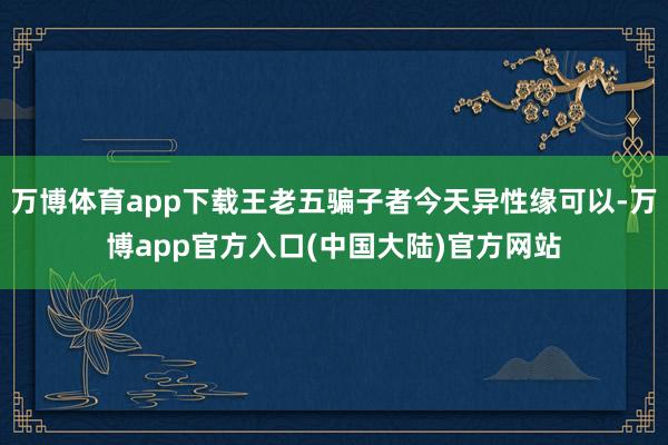 万博体育app下载王老五骗子者今天异性缘可以-万博app官方入口(中国大陆)官方网站