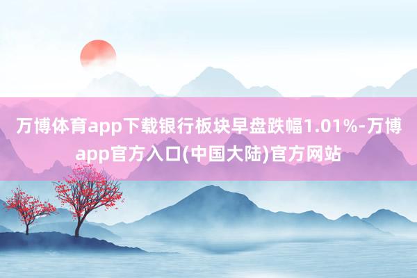 万博体育app下载银行板块早盘跌幅1.01%-万博app官方入口(中国大陆)官方网站