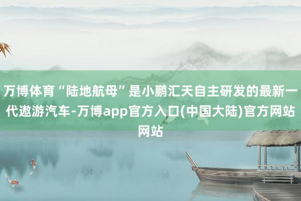 万博体育“陆地航母”是小鹏汇天自主研发的最新一代遨游汽车-万博app官方入口(中国大陆)官方网站