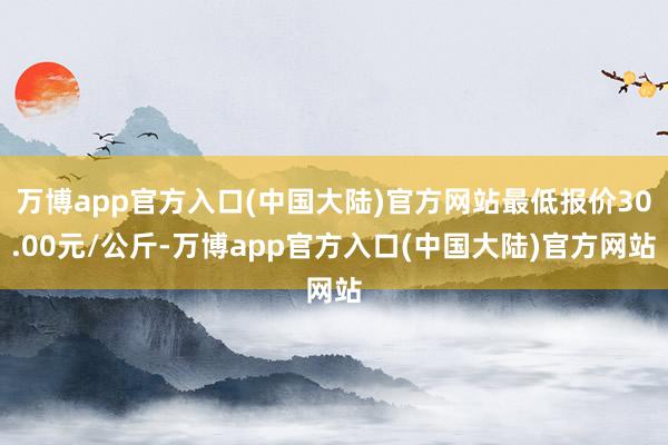 万博app官方入口(中国大陆)官方网站最低报价30.00元/公斤-万博app官方入口(中国大陆)官方网站