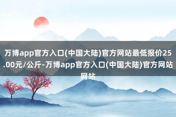 万博app官方入口(中国大陆)官方网站最低报价25.00元/公斤-万博app官方入口(中国大陆)官方网站