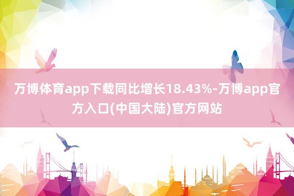 万博体育app下载同比增长18.43%-万博app官方入口(中国大陆)官方网站