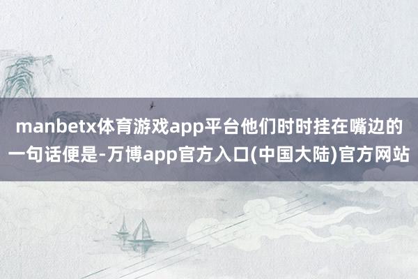 manbetx体育游戏app平台他们时时挂在嘴边的一句话便是-万博app官方入口(中国大陆)官方网站