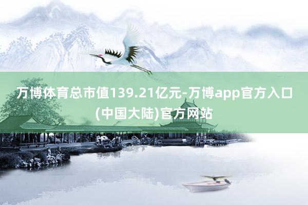 万博体育总市值139.21亿元-万博app官方入口(中国大陆)官方网站