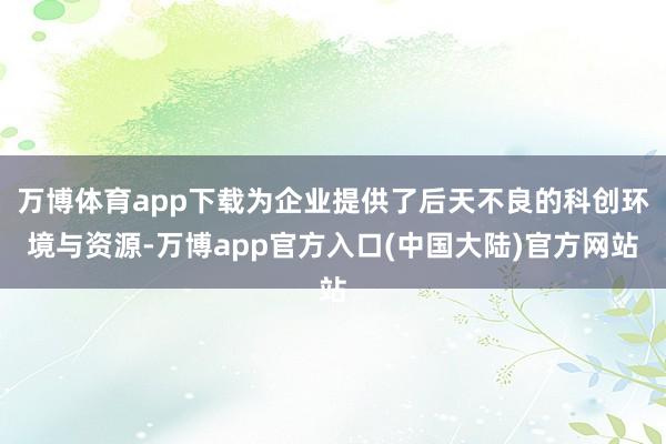 万博体育app下载为企业提供了后天不良的科创环境与资源-万博app官方入口(中国大陆)官方网站