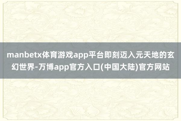 manbetx体育游戏app平台即刻迈入元天地的玄幻世界-万博app官方入口(中国大陆)官方网站