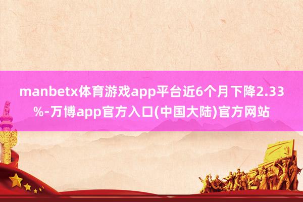 manbetx体育游戏app平台近6个月下降2.33%-万博app官方入口(中国大陆)官方网站