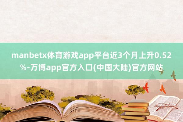 manbetx体育游戏app平台近3个月上升0.52%-万博app官方入口(中国大陆)官方网站