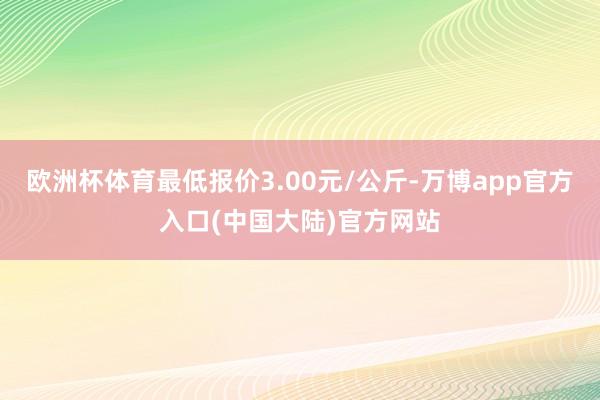 欧洲杯体育最低报价3.00元/公斤-万博app官方入口(中国大陆)官方网站