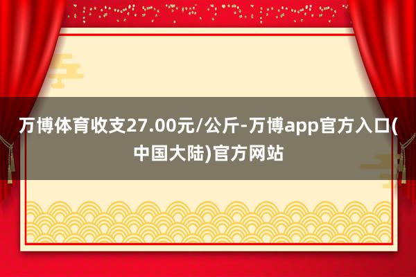 万博体育收支27.00元/公斤-万博app官方入口(中国大陆)官方网站