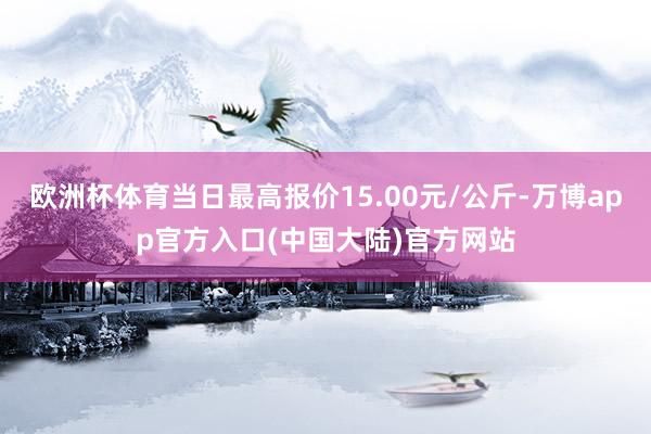 欧洲杯体育当日最高报价15.00元/公斤-万博app官方入口(中国大陆)官方网站