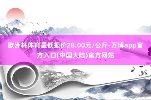 欧洲杯体育最低报价28.00元/公斤-万博app官方入口(中国大陆)官方网站