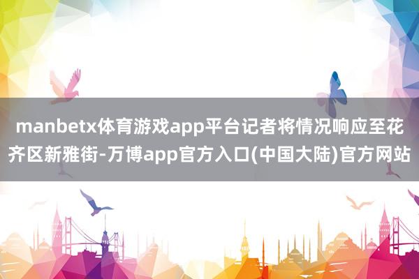 manbetx体育游戏app平台记者将情况响应至花齐区新雅街-万博app官方入口(中国大陆)官方网站