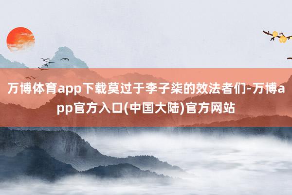 万博体育app下载莫过于李子柒的效法者们-万博app官方入口(中国大陆)官方网站