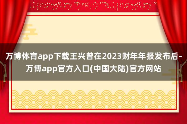 万博体育app下载王兴曾在2023财年年报发布后-万博app官方入口(中国大陆)官方网站