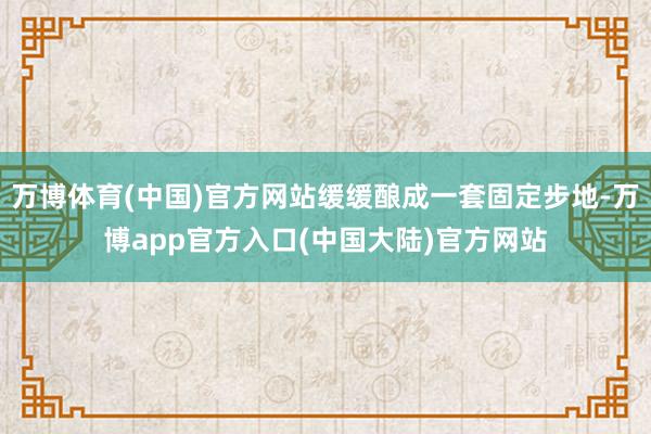 万博体育(中国)官方网站缓缓酿成一套固定步地-万博app官方入口(中国大陆)官方网站