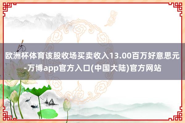 欧洲杯体育该股收场买卖收入13.00百万好意思元-万博app官方入口(中国大陆)官方网站