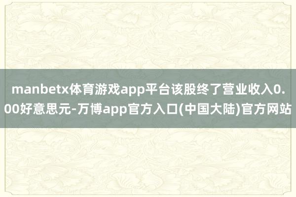 manbetx体育游戏app平台该股终了营业收入0.00好意思元-万博app官方入口(中国大陆)官方网站