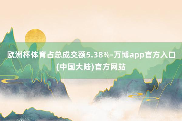 欧洲杯体育占总成交额5.38%-万博app官方入口(中国大陆)官方网站