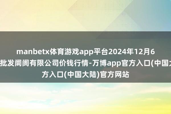 manbetx体育游戏app平台2024年12月6日白山市星泰批发阛阓有限公司价钱行情-万博app官方入口(中国大陆)官方网站