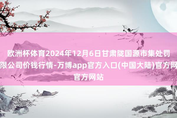 欧洲杯体育2024年12月6日甘肃陇国源市集处罚有限公司价钱行情-万博app官方入口(中国大陆)官方网站