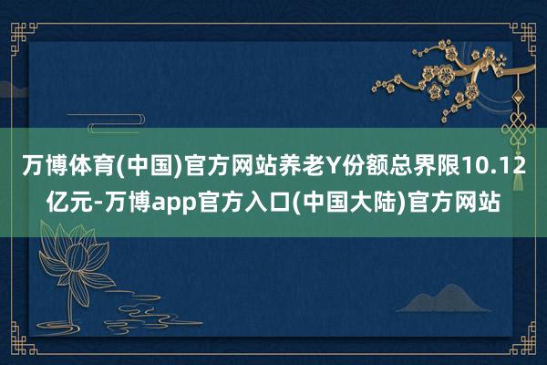 万博体育(中国)官方网站养老Y份额总界限10.12亿元-万博app官方入口(中国大陆)官方网站