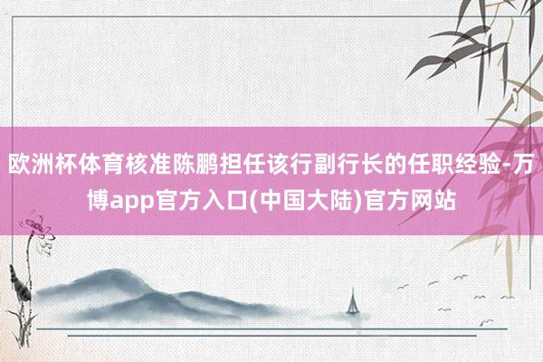 欧洲杯体育核准陈鹏担任该行副行长的任职经验-万博app官方入口(中国大陆)官方网站