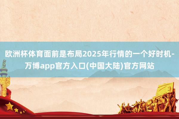 欧洲杯体育面前是布局2025年行情的一个好时机-万博app官方入口(中国大陆)官方网站