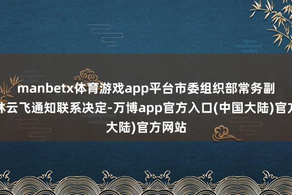 manbetx体育游戏app平台市委组织部常务副部长林云飞通知联系决定-万博app官方入口(中国大陆)官方网站