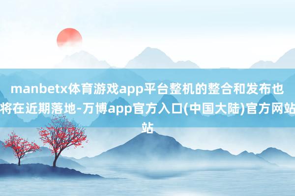 manbetx体育游戏app平台整机的整合和发布也将在近期落地-万博app官方入口(中国大陆)官方网站