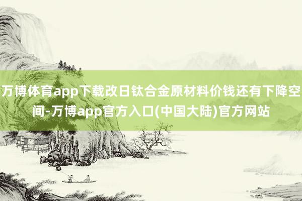 万博体育app下载改日钛合金原材料价钱还有下降空间-万博app官方入口(中国大陆)官方网站