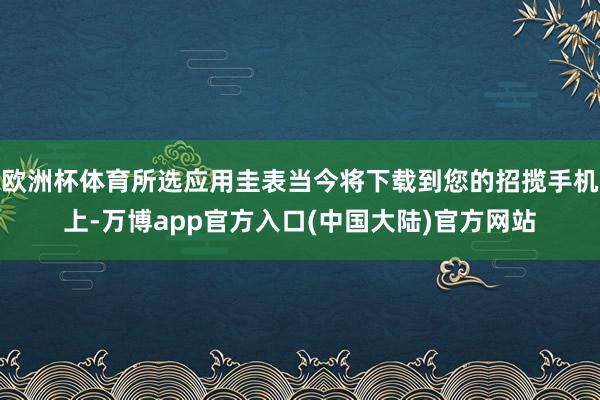 欧洲杯体育所选应用圭表当今将下载到您的招揽手机上-万博app官方入口(中国大陆)官方网站