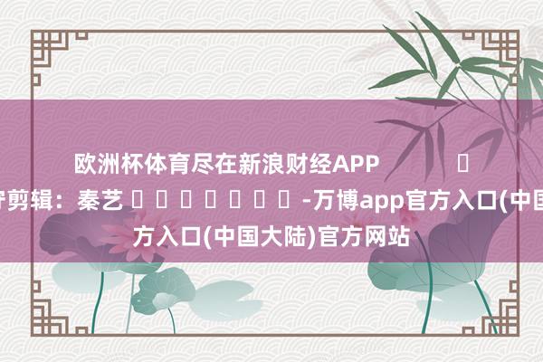 欧洲杯体育尽在新浪财经APP            						职守剪辑：秦艺 							-万博app官方入口(中国大陆)官方网站