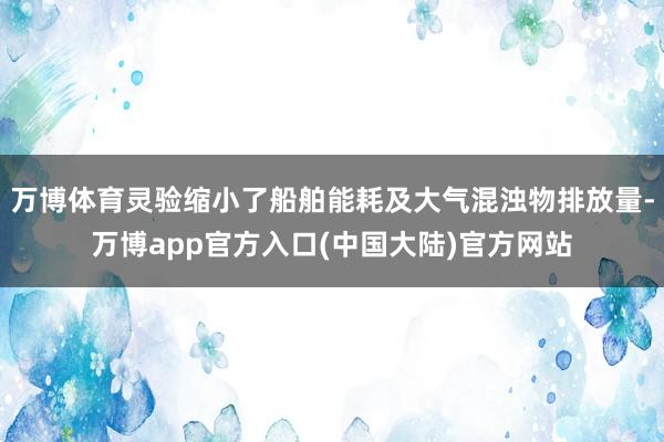 万博体育灵验缩小了船舶能耗及大气混浊物排放量-万博app官方入口(中国大陆)官方网站