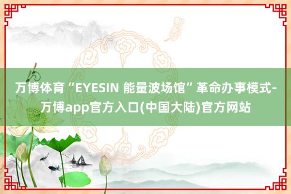 万博体育“EYESIN 能量波场馆”革命办事模式-万博app官方入口(中国大陆)官方网站