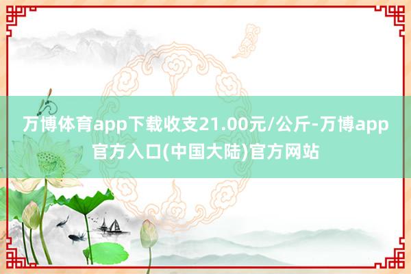 万博体育app下载收支21.00元/公斤-万博app官方入口(中国大陆)官方网站