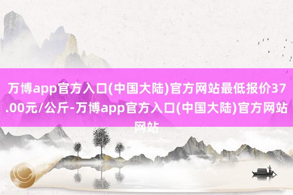 万博app官方入口(中国大陆)官方网站最低报价37.00元/公斤-万博app官方入口(中国大陆)官方网站