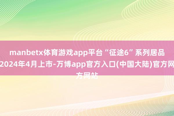 manbetx体育游戏app平台　　“征途6”系列居品于2024年4月上市-万博app官方入口(中国大陆)官方网站