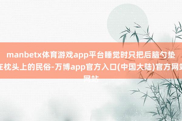 manbetx体育游戏app平台睡觉时只把后脑勺垫在枕头上的民俗-万博app官方入口(中国大陆)官方网站